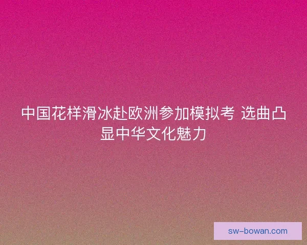 中国花样滑冰赴欧洲参加模拟考 选曲凸显中华文化魅力
