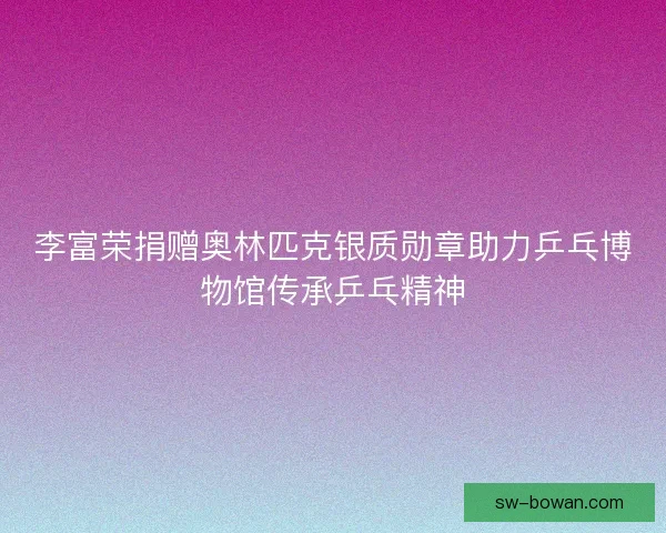 李富荣捐赠奥林匹克银质勋章助力乒乓博物馆传承乒乓精神 李富荣捐赠奥林匹克银质勋章助力乒乓博物馆传承乒乓精神