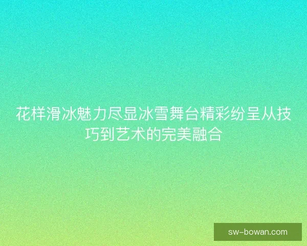 花样滑冰魅力尽显冰雪舞台精彩纷呈从技巧到艺术的完美融合