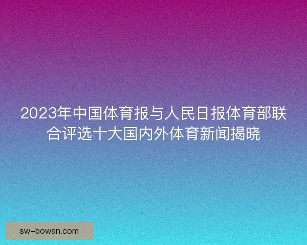 2023年中国体育报与人民日报体育部联合评选十大国内外体育新闻揭晓 2023年中国体育报与人民日报体育部联合评选十大国内外体育新闻揭晓
