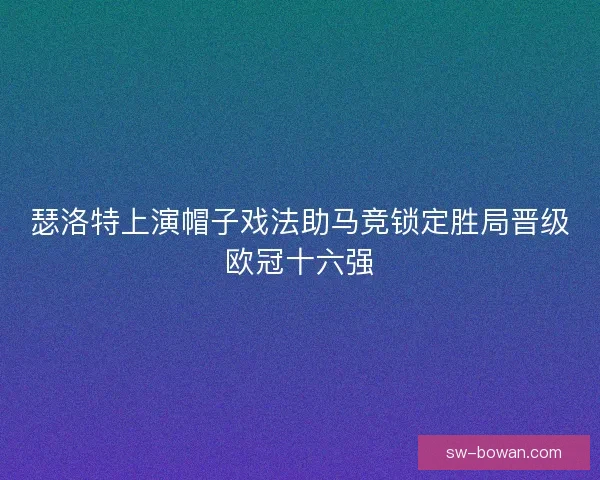 瑟洛特上演帽子戏法助马竞锁定胜局晋级欧冠十六强