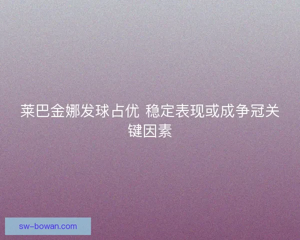 莱巴金娜发球占优 稳定表现或成争冠关键因素