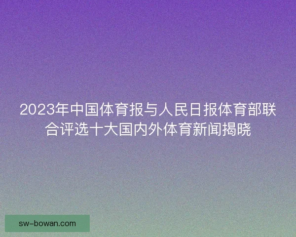 2023年中国体育报与人民日报体育部联合评选十大国内外体育新闻揭晓 2023年中国体育报与人民日报体育部联合评选十大国内外体育新闻揭晓