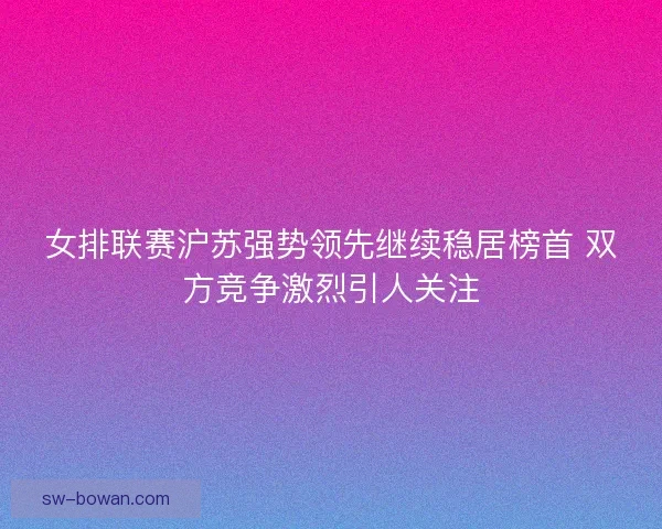 女排联赛沪苏强势领先继续稳居榜首 双方竞争激烈引人关注
