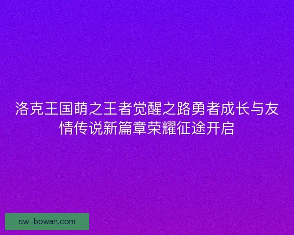 洛克王国萌之王者觉醒之路勇者成长与友情传说新篇章荣耀征途开启