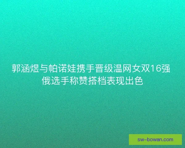 郭涵煜与帕诺娃携手晋级温网女双16强 俄选手称赞搭档表现出色 郭涵煜与帕诺娃携手晋级温网女双16强 俄选手称赞搭档表现出色